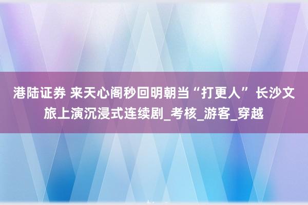 港陆证券 来天心阁秒回明朝当“打更人” 长沙文旅上演沉浸式连续剧_考核_游客_穿越