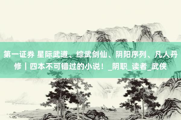 第一证券 星际武道、综武剑仙、阴阳序列、凡人丹修｜四本不可错过的小说！_阴职_读者_武侠