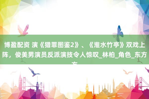 博盈配资 演《猎罪图鉴2》、《淮水竹亭》双戏上阵，俊美男演员反派演技令人惊叹_林柏_角色_东方