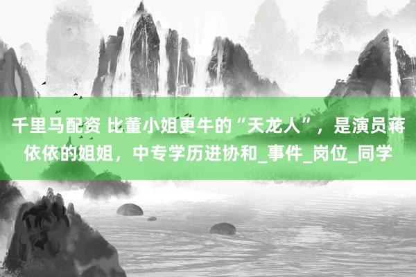 千里马配资 比董小姐更牛的“天龙人”，是演员蒋依依的姐姐，中专学历进协和_事件_岗位_同学