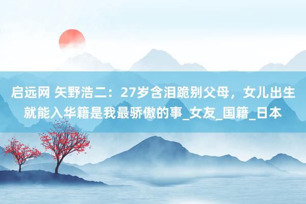 启远网 矢野浩二：27岁含泪跪别父母，女儿出生就能入华籍是我最骄傲的事_女友_国籍_日本