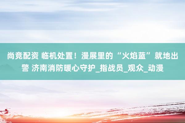 尚竞配资 临机处置！漫展里的 “火焰蓝” 就地出警 济南消防暖心守护_指战员_观众_动漫