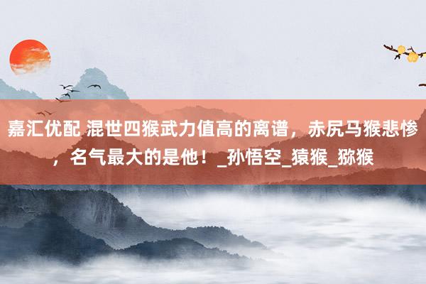 嘉汇优配 混世四猴武力值高的离谱，赤尻马猴悲惨，名气最大的是他！_孙悟空_猿猴_猕猴