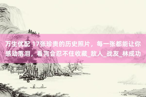 万生优配 17张珍贵的历史照片，每一张都能让你感动落泪，看完会忍不住收藏_敌人_战友_林成功