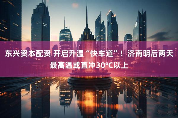 东兴资本配资 开启升温“快车道”！济南明后两天最高温或直冲30℃以上