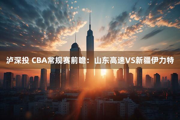 泸深投 CBA常规赛前瞻：山东高速VS新疆伊力特