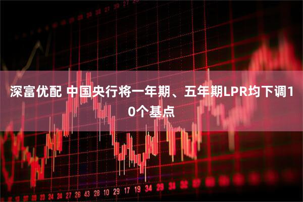 深富优配 中国央行将一年期、五年期LPR均下调10个基点
