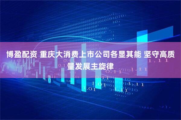 博盈配资 重庆大消费上市公司各显其能 坚守高质量发展主旋律