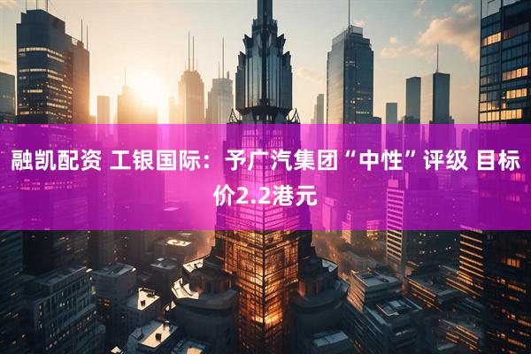 融凯配资 工银国际：予广汽集团“中性”评级 目标价2.2港元