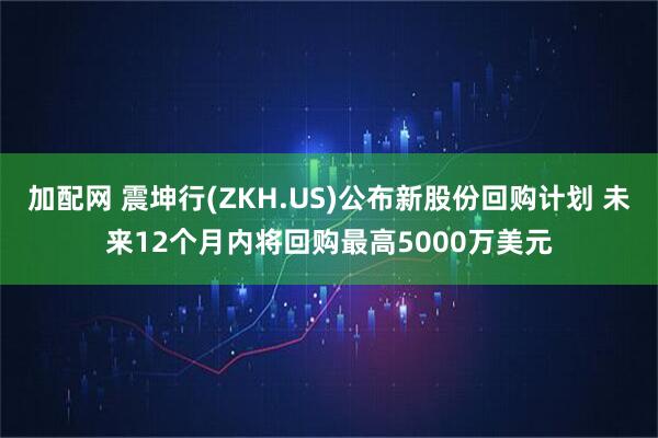 加配网 震坤行(ZKH.US)公布新股份回购计划 未来12个月内将回购最高5000万美元