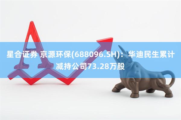 星合证券 京源环保(688096.SH)：华迪民生累计减持公司73.28万股