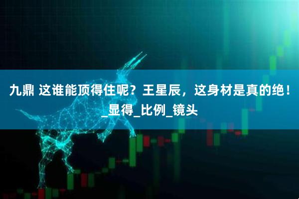 九鼎 这谁能顶得住呢？王星辰，这身材是真的绝！_显得_比例_镜头