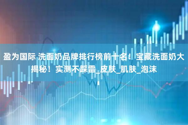 盈为国际 洗面奶品牌排行榜前十名！宝藏洗面奶大揭秘！实测不踩雷_皮肤_肌肤_泡沫
