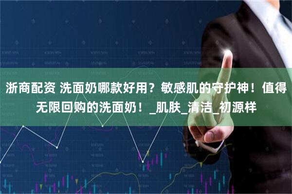 浙商配资 洗面奶哪款好用？敏感肌的守护神！值得无限回购的洗面奶！_肌肤_清洁_初源样