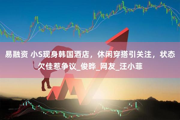 易融资 小S现身韩国酒店，休闲穿搭引关注，状态欠佳惹争议_俊晔_网友_汪小菲