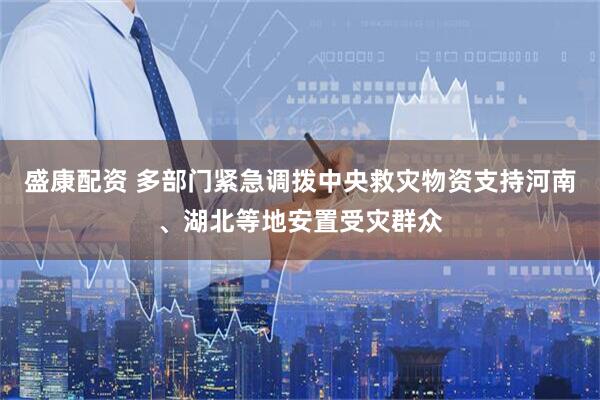 盛康配资 多部门紧急调拨中央救灾物资支持河南、湖北等地安置受灾群众