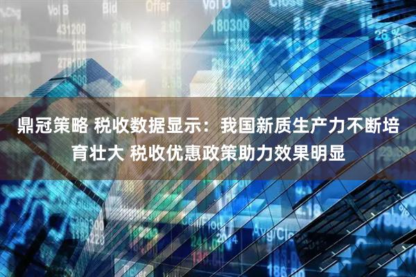 鼎冠策略 税收数据显示：我国新质生产力不断培育壮大 税收优惠政策助力效果明显