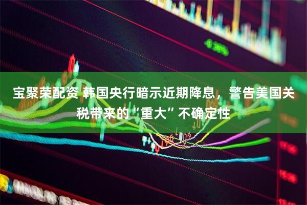 宝聚荣配资 韩国央行暗示近期降息，警告美国关税带来的“重大”不确定性