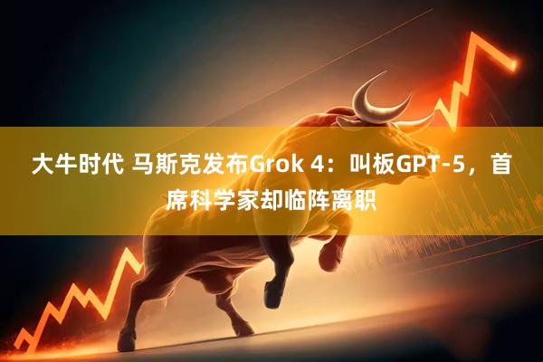 大牛时代 马斯克发布Grok 4：叫板GPT-5，首席科学家却临阵离职