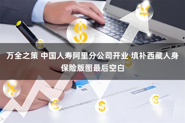 万全之策 中国人寿阿里分公司开业 填补西藏人身保险版图最后空白