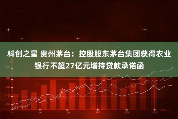 科创之星 贵州茅台：控股股东茅台集团获得农业银行不超27亿元增持贷款承诺函
