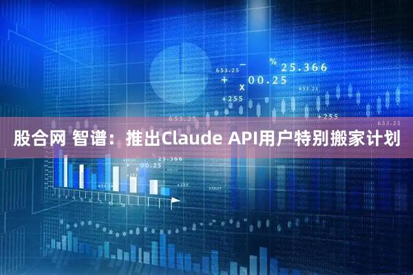 股合网 智谱：推出Claude API用户特别搬家计划