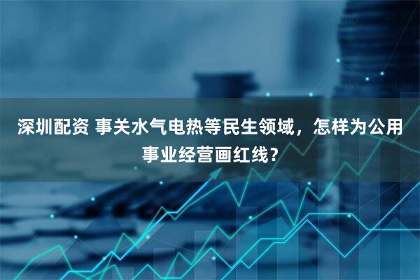 深圳配资 事关水气电热等民生领域，怎样为公用事业经营画红线？