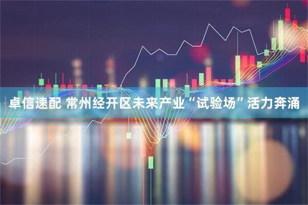 卓信速配 常州经开区未来产业“试验场”活力奔涌
