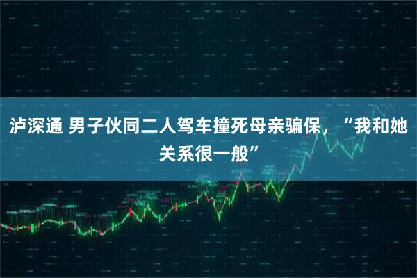 泸深通 男子伙同二人驾车撞死母亲骗保,“我和她关系很一般”