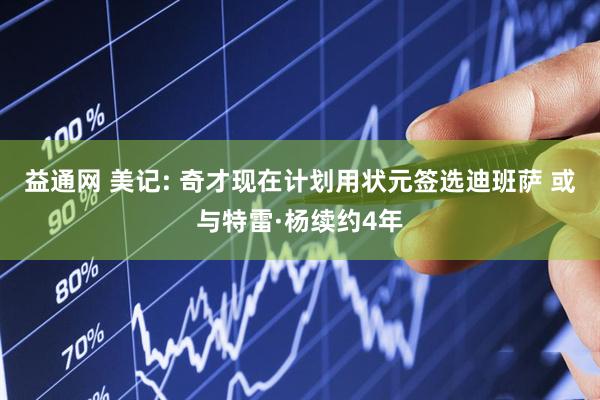 益通网 美记: 奇才现在计划用状元签选迪班萨 或与特雷·杨续约4年